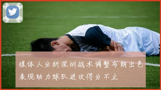 媒体人分析深圳战术调整布朗出色表现助力球队进攻得分不止