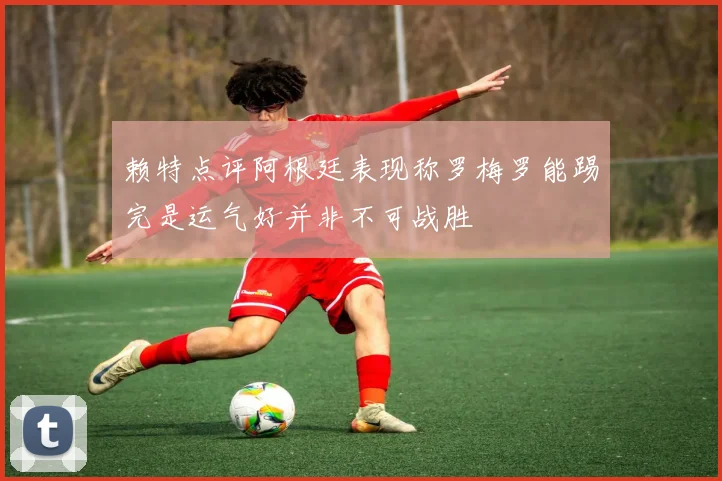 赖特点评阿根廷表现称罗梅罗能踢完是运气好并非不可战胜