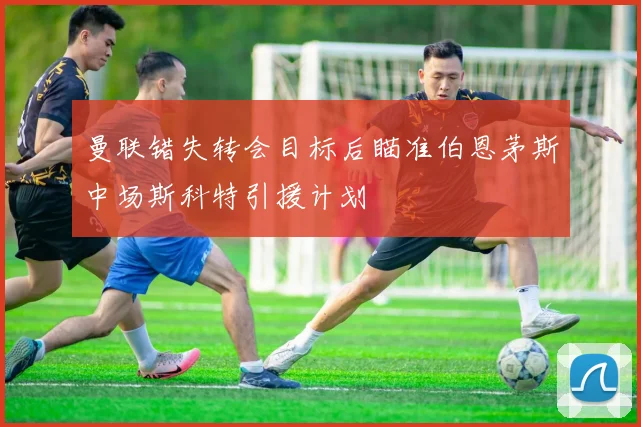 曼联错失转会目标后瞄准伯恩茅斯中场斯科特引援计划