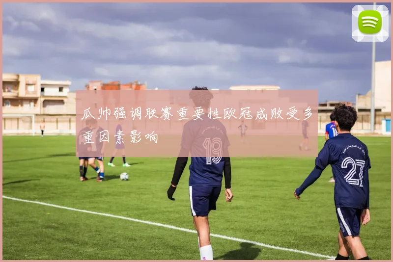 瓜帅强调联赛重要性欧冠成败受多重因素影响