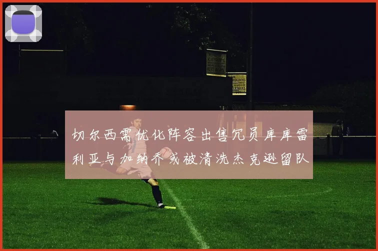 切尔西需优化阵容出售冗员库库雷利亚与加纳乔或被清洗杰克逊留队