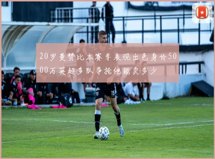 20岁曼赞比本赛季表现出色身价5000万英超多队争抢他能卖多少