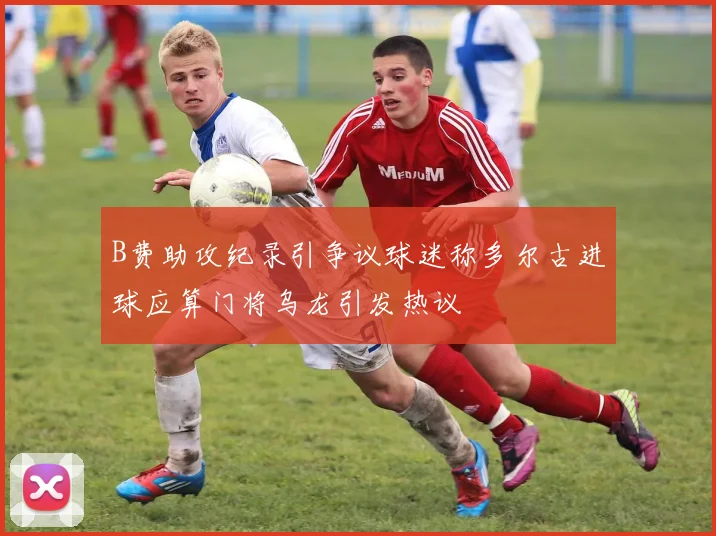 B费助攻纪录引争议球迷称多尔古进球应算门将乌龙引发热议