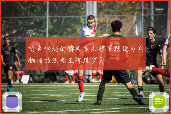 哨声响起的瞬间告别穆罕默德与利物浦的法老王辉煌岁月