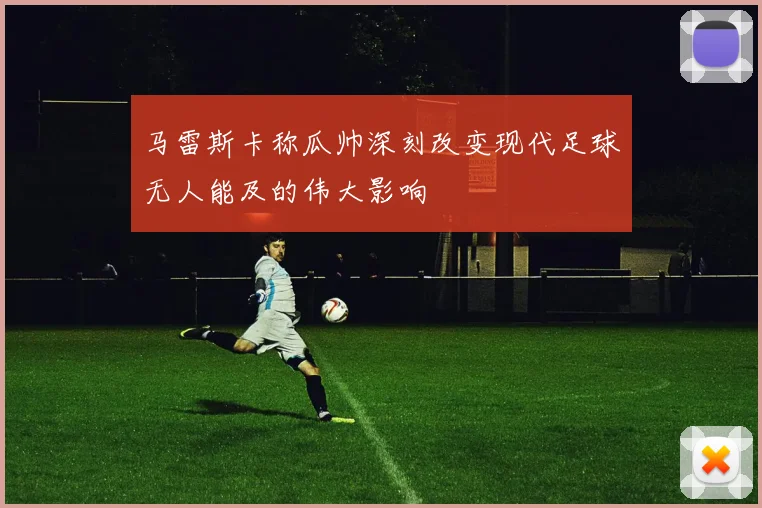 马雷斯卡称瓜帅深刻改变现代足球无人能及的伟大影响