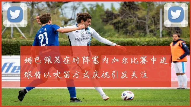 姆巴佩若在对阵塞内加尔比赛中进球将以吹笛方式庆祝引发关注