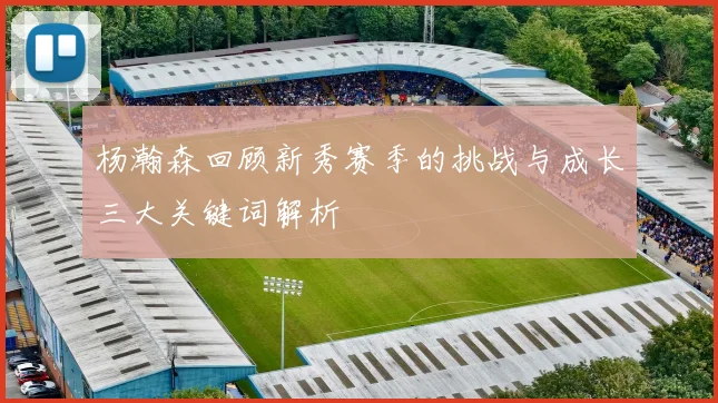 杨瀚森回顾新秀赛季的挑战与成长三大关键词解析