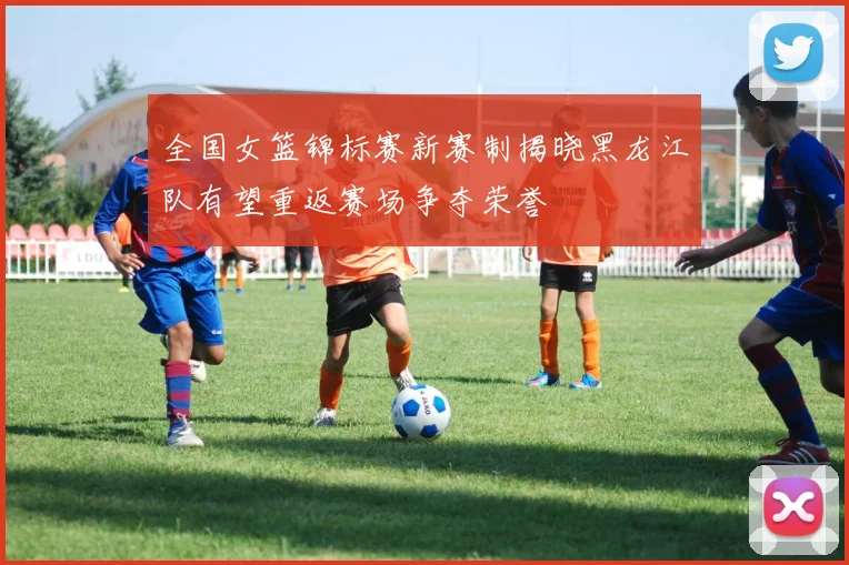 全国女篮锦标赛新赛制揭晓黑龙江队有望重返赛场争夺荣誉