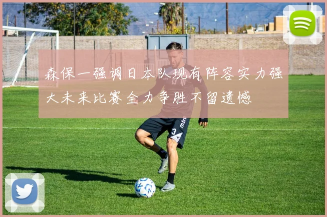 森保一强调日本队现有阵容实力强大未来比赛全力争胜不留遗憾
