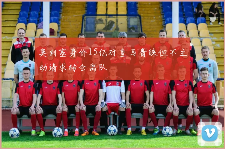 奥利塞身价15亿对皇马青睐但不主动请求转会离队