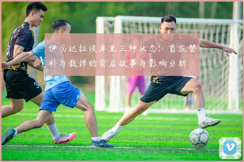 伊戈达拉谈库里三种状态：首发替补与裁掉的背后故事与影响分析