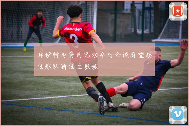 库伊特与费内巴切举行会谈有望接任球队新任主教练